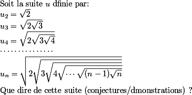 
 \\ $Soit la suite $u$ dfinie par: $
 \\ u_2=\sqrt{2}
 \\ u_3=\sqrt{2\sqrt{3}}
 \\ u_4=\sqrt{2\sqrt{3\sqrt{4}}}
 \\ \cdots\cdots\cdots\cdots\cdots
 \\ u_n=\sqrt{2\sqrt{3\sqrt{4\sqrt{\cdots\sqrt{(n-1)\sqrt{n}}}}}}
 \\ $Que dire de cette suite (conjectures/dmonstrations) ? $
 \\ 